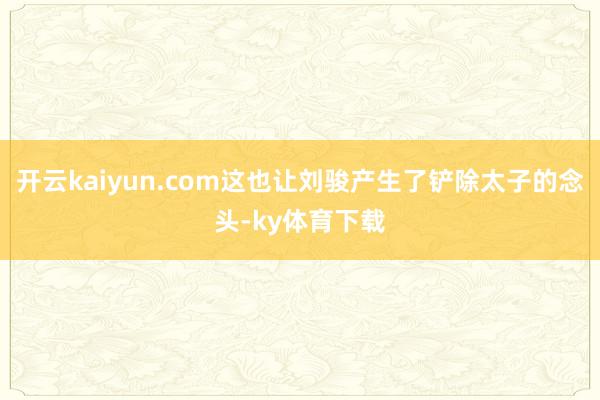 开云kaiyun.com这也让刘骏产生了铲除太子的念头-ky体育下载