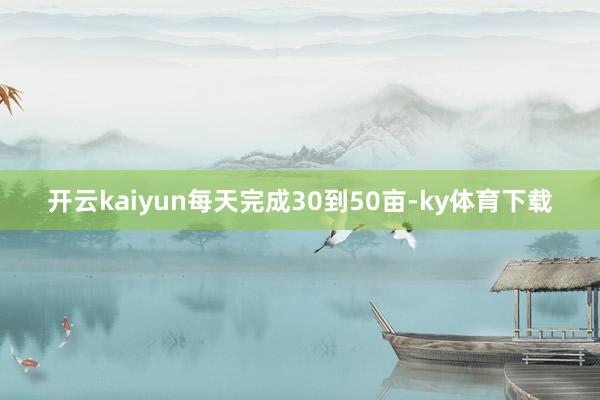 开云kaiyun每天完成30到50亩-ky体育下载
