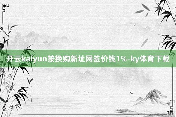 开云kaiyun按换购新址网签价钱1%-ky体育下载