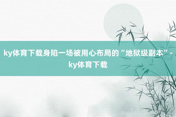 ky体育下载身陷一场被用心布局的“地狱级副本”-ky体育下载