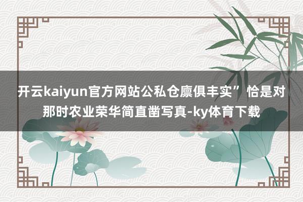 开云kaiyun官方网站公私仓廪俱丰实” 恰是对那时农业荣华简直凿写真-ky体育下载
