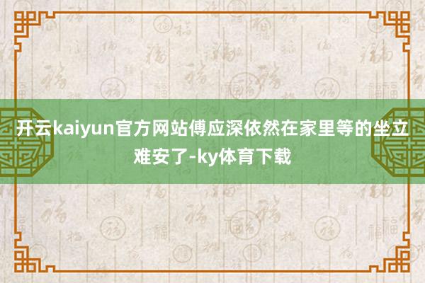 开云kaiyun官方网站傅应深依然在家里等的坐立难安了-ky体育下载