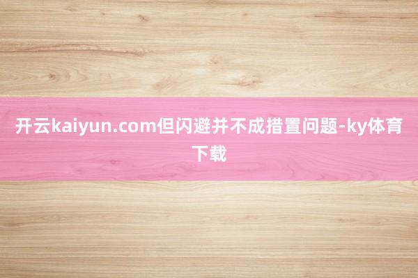 开云kaiyun.com但闪避并不成措置问题-ky体育下载