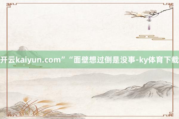 开云kaiyun.com”“面壁想过倒是没事-ky体育下载