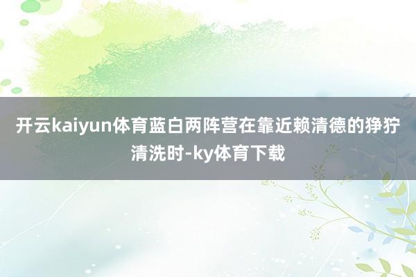 开云kaiyun体育蓝白两阵营在靠近赖清德的狰狞清洗时-ky体育下载