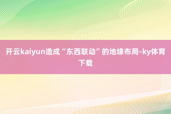 开云kaiyun造成“东西联动”的地缘布局-ky体育下载