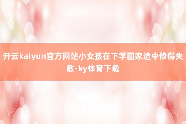 开云kaiyun官方网站小女孩在下学回家途中倏得失散-ky体育下载