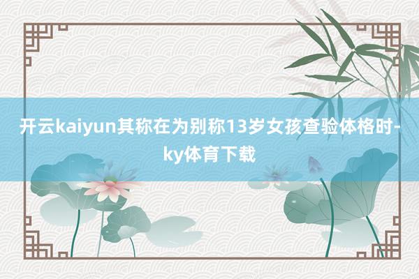 开云kaiyun其称在为别称13岁女孩查验体格时-ky体育下载