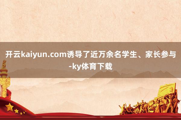 开云kaiyun.com诱导了近万余名学生、家长参与-ky体育下载