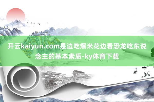 开云kaiyun.com是边吃爆米花边看恐龙吃东说念主的基本素质-ky体育下载