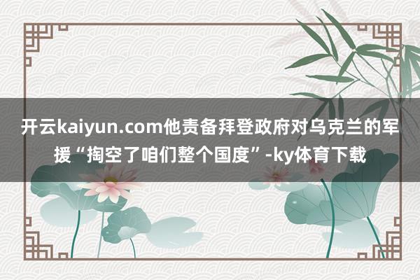开云kaiyun.com他责备拜登政府对乌克兰的军援“掏空了咱们整个国度”-ky体育下载