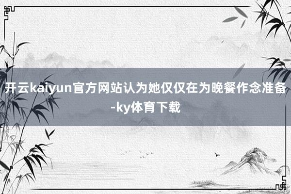 开云kaiyun官方网站认为她仅仅在为晚餐作念准备-ky体育下载