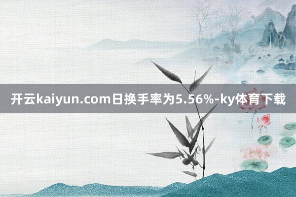 开云kaiyun.com日换手率为5.56%-ky体育下载