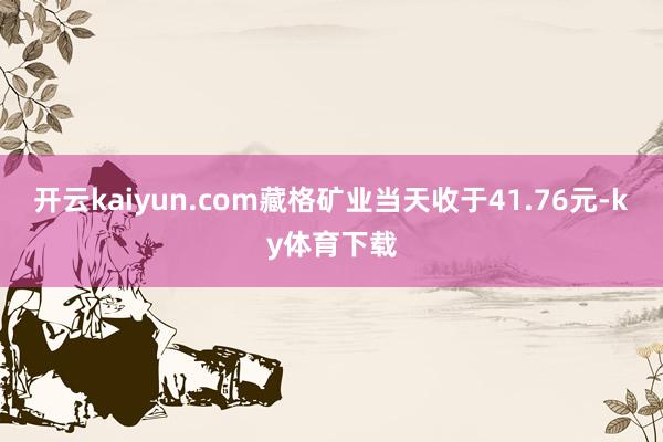 开云kaiyun.com藏格矿业当天收于41.76元-ky体育下载