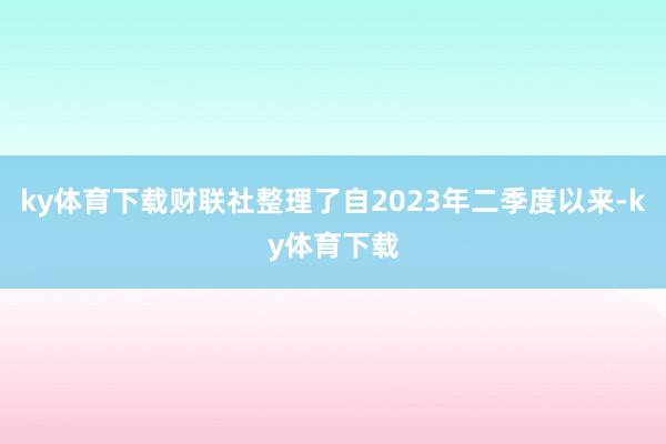 ky体育下载财联社整理了自2023年二季度以来-ky体育下载