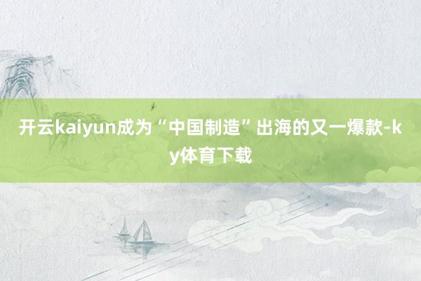 开云kaiyun成为“中国制造”出海的又一爆款-ky体育下载