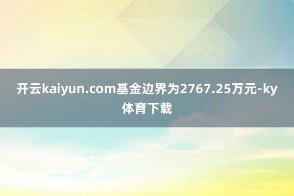 开云kaiyun.com基金边界为2767.25万元-ky体育下载