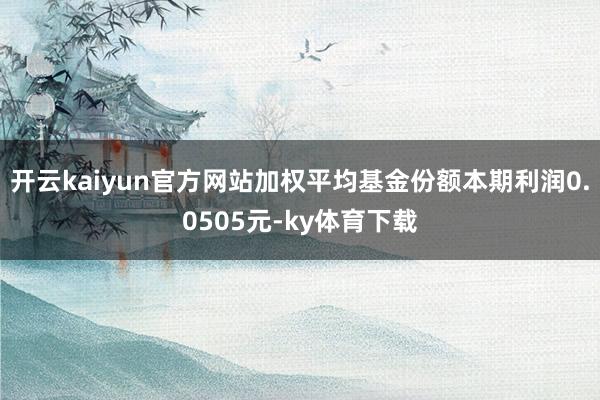 开云kaiyun官方网站加权平均基金份额本期利润0.0505元-ky体育下载