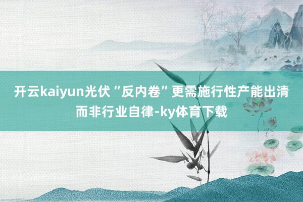 开云kaiyun光伏“反内卷”更需施行性产能出清而非行业自律-ky体育下载